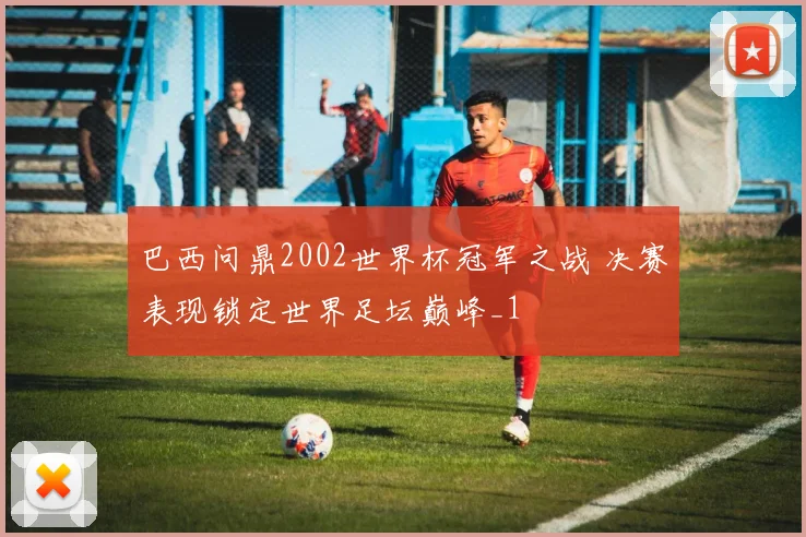巴西问鼎2002世界杯冠军之战 决赛表现锁定世界足坛巅峰_1