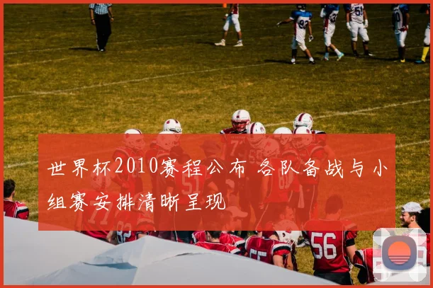 世界杯2010赛程公布 各队备战与小组赛安排清晰呈现